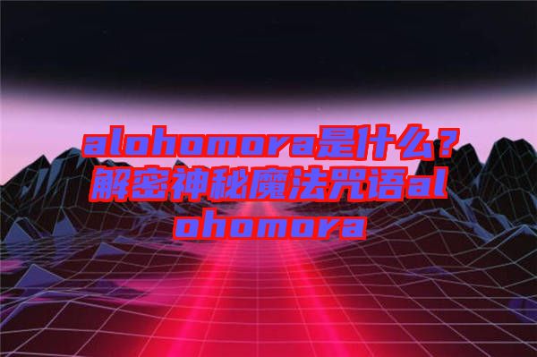 alohomora是什么？解密神秘魔法咒語alohomora