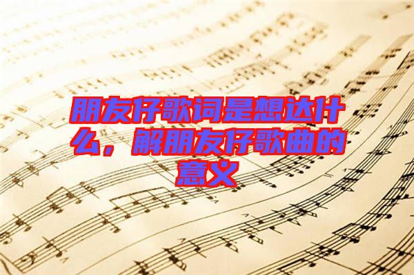 朋友仔歌詞是想達什么，解朋友仔歌曲的意義