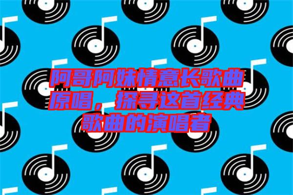 阿哥阿妹情意長歌曲原唱，探尋這首經(jīng)典歌曲的演唱者