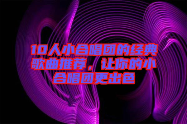 10人小合唱團的經(jīng)典歌曲推薦，讓你的小合唱團更出色