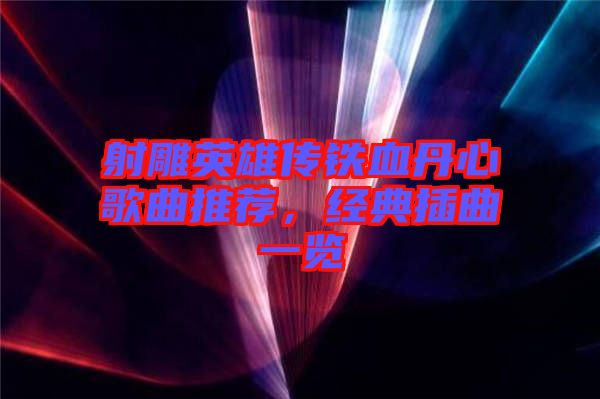 射雕英雄傳鐵血丹心歌曲推薦，經(jīng)典插曲一覽