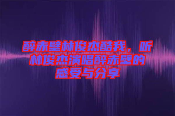 醉赤壁林俊杰酷我，聽林俊杰演唱醉赤壁的感受與分享