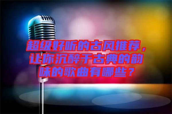 超級(jí)好聽(tīng)的古風(fēng)推薦，讓你沉醉于古典的韻味的歌曲有哪些？