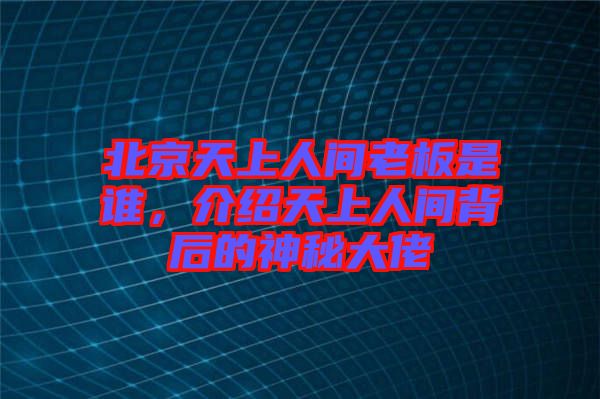 北京天上人間老板是誰，介紹天上人間背后的神秘大佬