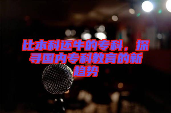 比本科還牛的?？?，探尋國內(nèi)專科教育的新趨勢