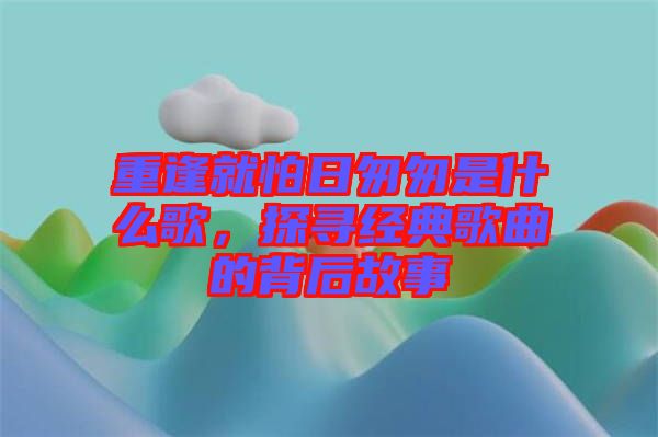 重逢就怕日匆匆是什么歌，探尋經(jīng)典歌曲的背后故事