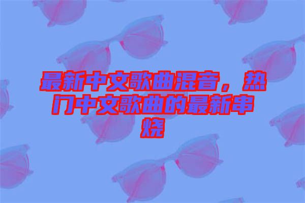 最新中文歌曲混音，熱門中文歌曲的最新串燒