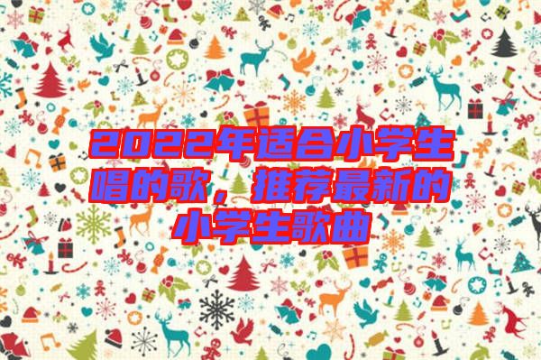 2022年適合小學(xué)生唱的歌，推薦最新的小學(xué)生歌曲