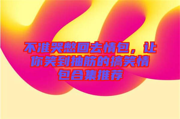 不準(zhǔn)哭憋回去情包，讓你笑到抽筋的搞笑情包合集推薦