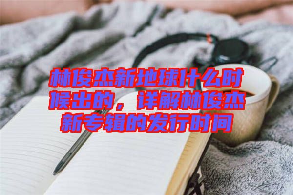 林俊杰新地球什么時候出的，詳解林俊杰新專輯的發(fā)行時間