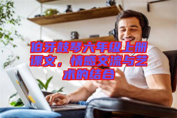 伯牙鼓琴六年級上冊課文，情感交流與藝術(shù)的結(jié)合