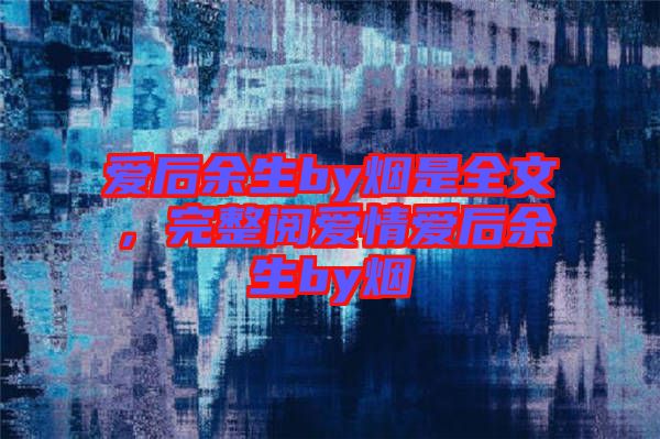 愛后余生by煙是全文，完整閱愛情愛后余生by煙