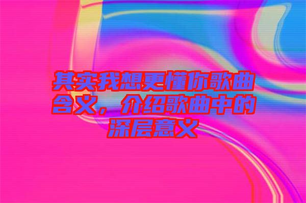 其實我想更懂你歌曲含義，介紹歌曲中的深層意義