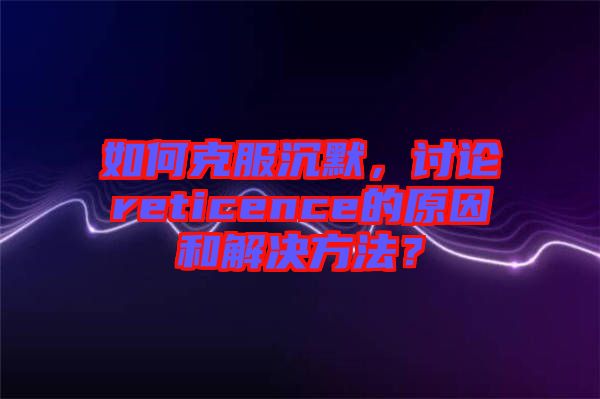 如何克服沉默，討論reticence的原因和解決方法？