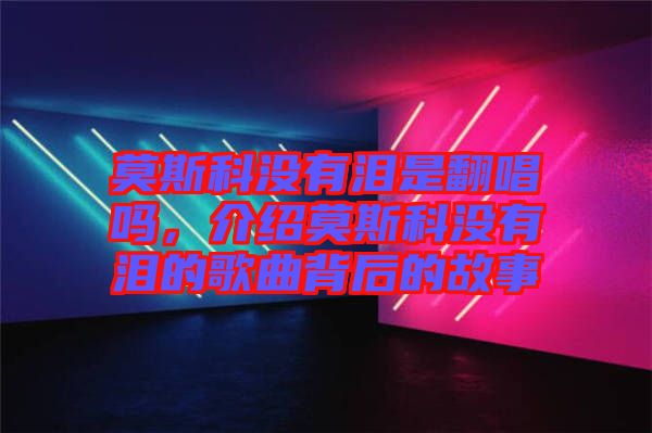 莫斯科沒有淚是翻唱嗎，介紹莫斯科沒有淚的歌曲背后的故事