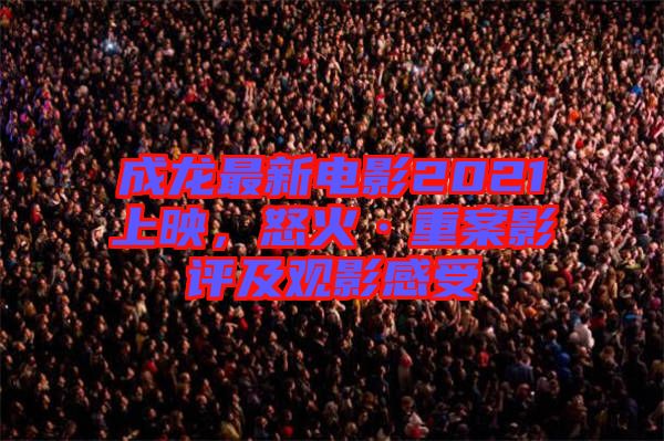 成龍最新電影2021上映，怒火·重案影評及觀影感受