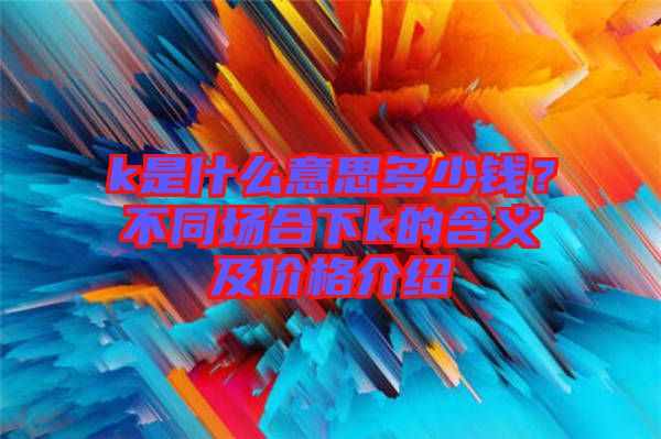 k是什么意思多少錢？不同場(chǎng)合下k的含義及價(jià)格介紹