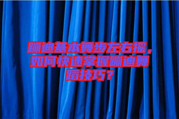 蹦迪基本舞步左右搖，如何快速掌握蹦迪舞蹈技巧？