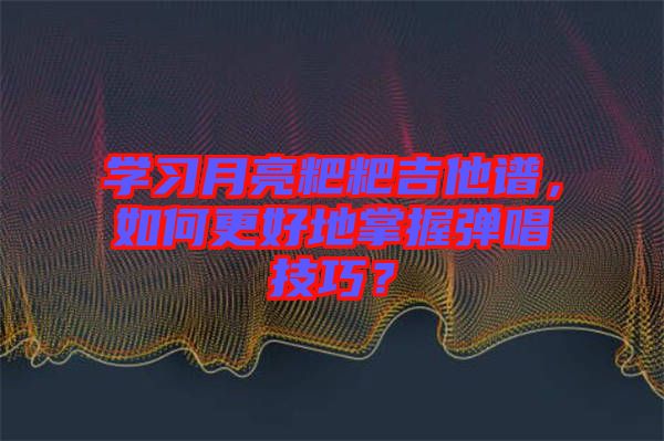 學(xué)習(xí)月亮粑粑吉他譜，如何更好地掌握彈唱技巧？