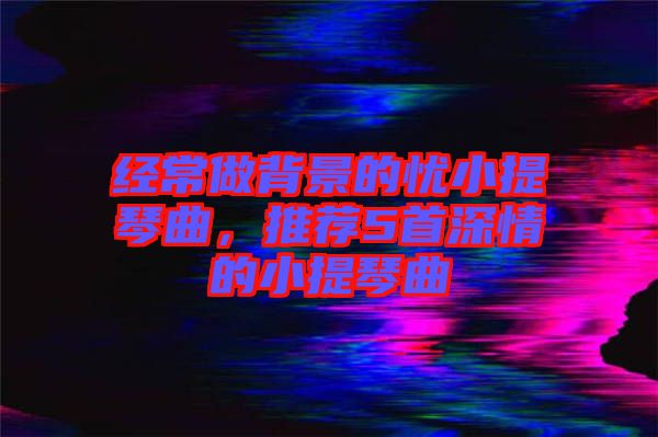 經(jīng)常做背景的憂小提琴曲，推薦5首深情的小提琴曲