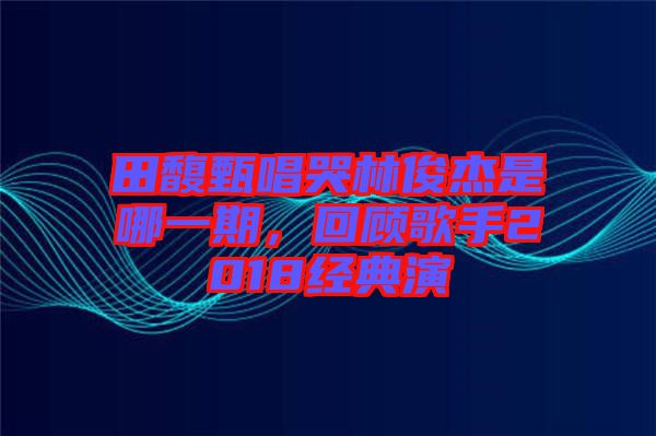 田馥甄唱哭林俊杰是哪一期，回顧歌手2018經(jīng)典演