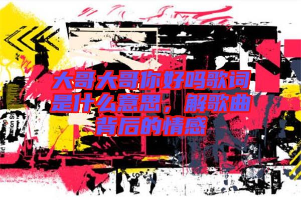 大哥大哥你好嗎歌詞是什么意思，解歌曲背后的情感