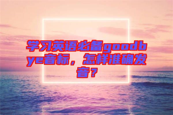 學(xué)習(xí)英語(yǔ)必備goodbye音標(biāo)，怎樣準(zhǔn)確發(fā)音？