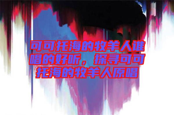 可可托海的牧羊人誰(shuí)唱的好聽(tīng)，探尋可可托海的牧羊人原唱