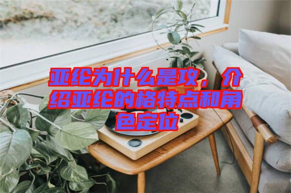 亞綸為什么是攻，介紹亞綸的格特點和角色定位