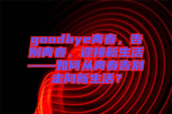 goodbye青春，告別青春，迎接新生活——如何從青春告別走向新生活？