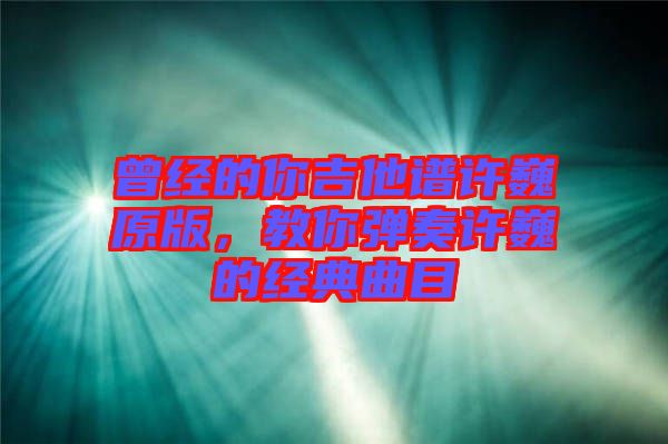 曾經的你吉他譜許巍原版，教你彈奏許巍的經典曲目