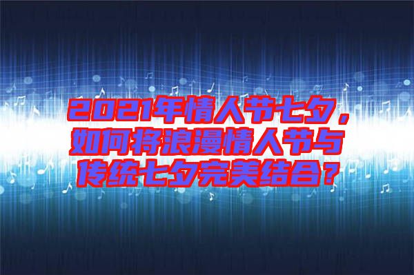 2021年情人節(jié)七夕，如何將浪漫情人節(jié)與傳統(tǒng)七夕完美結(jié)合？