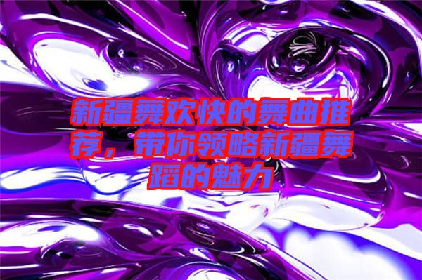 新疆舞歡快的舞曲推薦，帶你領(lǐng)略新疆舞蹈的魅力