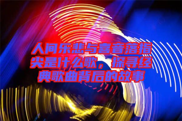 人間樂悲與喜音落指尖是什么歌，探尋經(jīng)典歌曲背后的故事