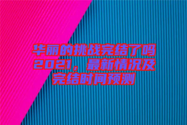 華麗的挑戰(zhàn)完結(jié)了嗎2021，最新情況及完結(jié)時(shí)間預(yù)測(cè)