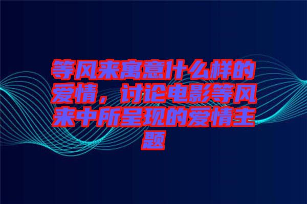 等風來寓意什么樣的愛情，討論電影等風來中所呈現(xiàn)的愛情主題