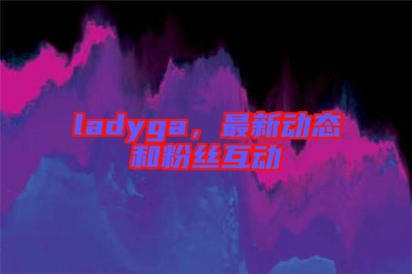 ladyga，最新動態(tài)和粉絲互動