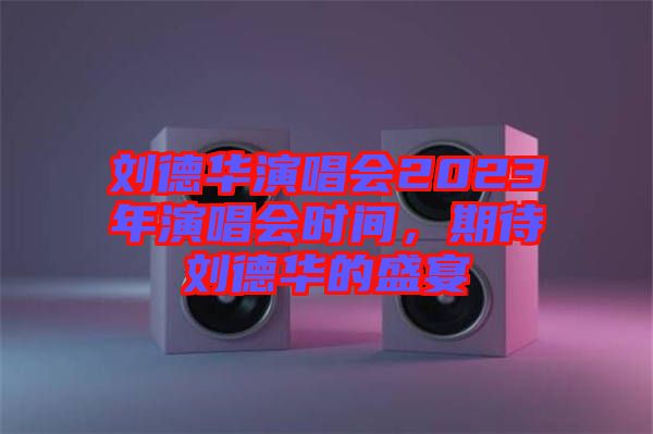 劉德華演唱會(huì)2023年演唱會(huì)時(shí)間，期待劉德華的盛宴