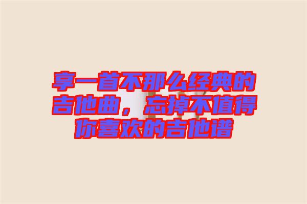 享一首不那么經(jīng)典的吉他曲，忘掉不值得你喜歡的吉他譜