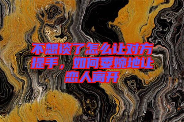 不想談了怎么讓對方提手，如何委婉地讓戀人離開