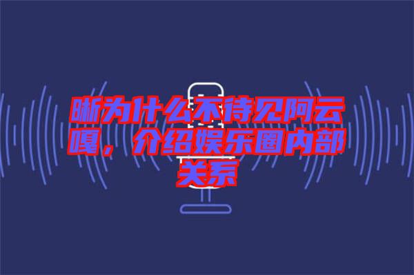 晰為什么不待見阿云嘎，介紹娛樂圈內部關系