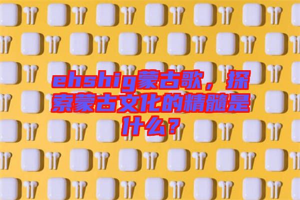 ehshig蒙古歌，探索蒙古文化的精髓是什么？