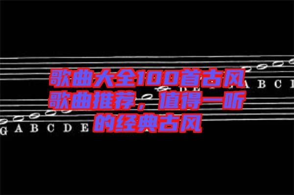 歌曲大全100首古風(fēng)歌曲推薦，值得一聽(tīng)的經(jīng)典古風(fēng)