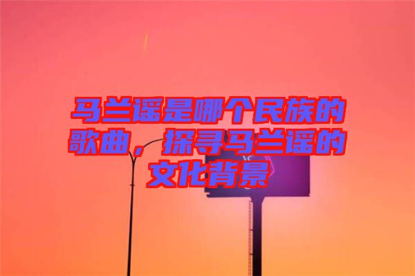 馬蘭謠是哪個民族的歌曲，探尋馬蘭謠的文化背景