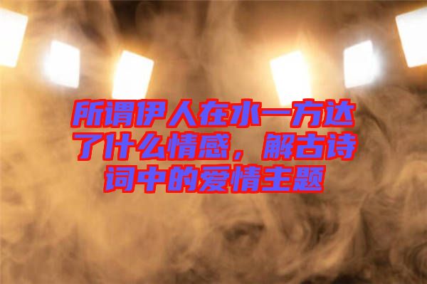 所謂伊人在水一方達(dá)了什么情感，解古詩詞中的愛情主題