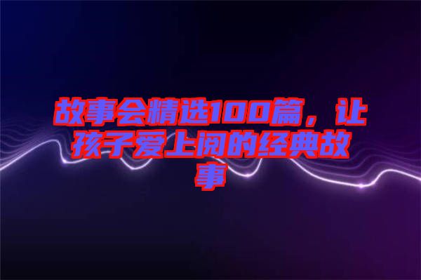 故事會(huì)精選100篇，讓孩子愛上閱的經(jīng)典故事