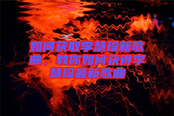 如何獲取李慧珍新歌曲，教你如何獲得李慧珍最新歌曲