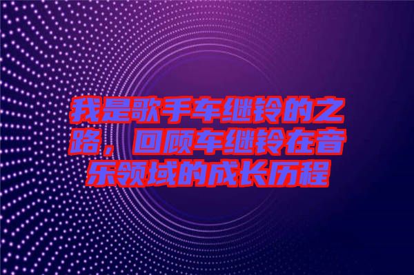 我是歌手車繼鈴的之路，回顧車繼鈴在音樂領(lǐng)域的成長歷程