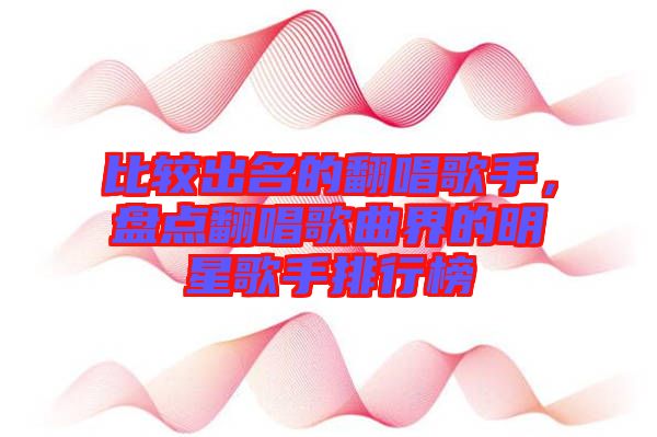 比較出名的翻唱歌手，盤(pán)點(diǎn)翻唱歌曲界的明星歌手排行榜