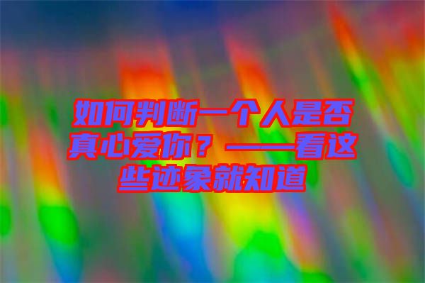 如何判斷一個人是否真心愛你？——看這些跡象就知道